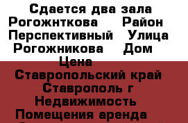 Сдается два зала Рогожнткова 1 › Район ­ Перспективный › Улица ­ Рогожникова  › Дом ­ 1 › Цена ­ 200 - Ставропольский край, Ставрополь г. Недвижимость » Помещения аренда   . Ставропольский край,Ставрополь г.